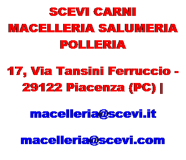 Casella di testo: SCEVI CARNI
MACELLERIA SALUMERIA POLLERIA
17, Via Tansini Ferruccio - 29122 Piacenza (PC) |
macelleria@scevi.it
macelleria@scevi.com 
